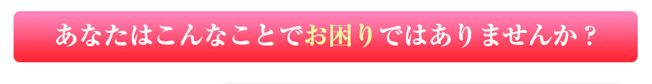 あなたはこんなことでお困りではありませんか？