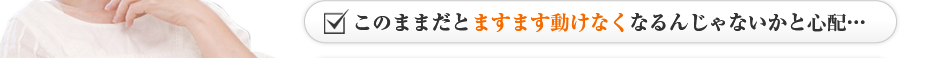 このままだとますます動けなくなるんじゃないかと心配…