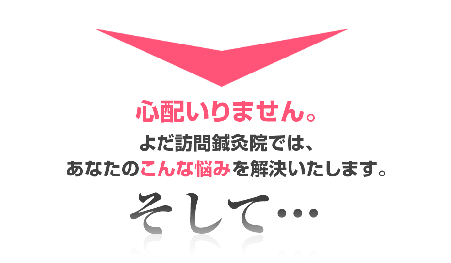 心配いりません。よだ訪問鍼灸院では、あなたのこんな悩みを解決いたします。そして・・・