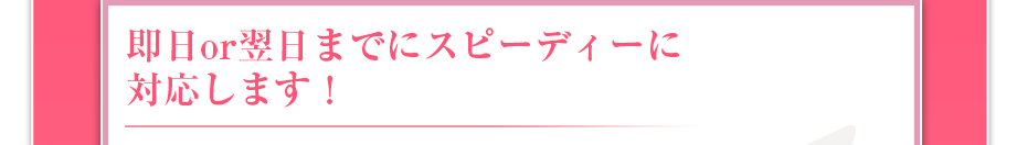 即日or翌日までにスピーディーに対応します！