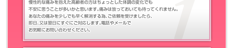 慢性的な痛みを抱えた高齢者の方はちょっとした体調の変化でも不安に思うことが多いかと思います。痛みは放っておいても待ってくれません。あなたの痛みを少しでも早く解消する為、ご依頼を受けましたら、即日、又は翌日にすぐにご対応します。電話やメールでお気軽にお問い合わせください。