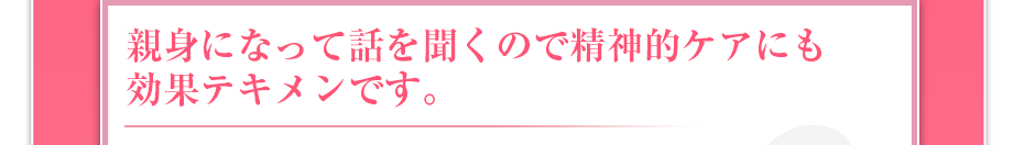 親身になって話を聞くので精神的ケアにも効果テキメンです。