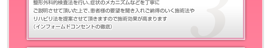 整形外科的検査法を行い、症状のメカニズムなどを丁寧にご説明させて頂いた上で、患者様の要望を聞き入れご納得のいく施術法やリハビリ法を提案させて頂きますので施術効果が高まります（インフォームドコンセントの徹底）