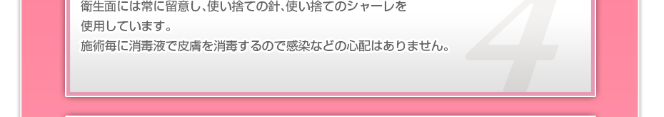 衛生面には常に留意し、使い捨ての針、使い捨てのシャーレを使用しています。施術毎に消毒液で皮膚を消毒するので感染などの心配はありません。