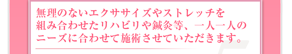 無理のないエクササイズやストレッチを組み合わせたリハビリや鍼灸等、一人一人のニーズに合わせて施術させていただきます。