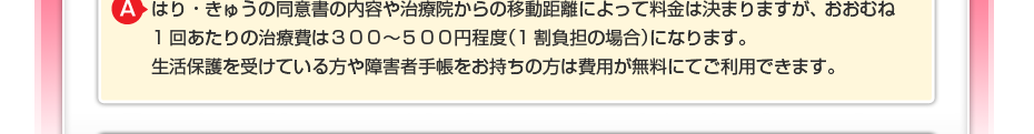 はり・きゅうの同意書の内容や治療院からの移動距離によって料金は決まりますが、 おおむね1回あたりの治療費は３００～５００円程度（1割負担の場合）になります。 生活保護を受けている方や障害者手帳をお持ちの方は費用が無料にてご利用できます。