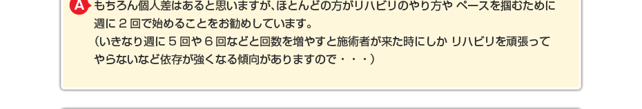 もちろん個人差はあると思いますが、ほとんどの方がリハビリのやり方やペースを掴むために週に2回で始めることをお勧めしています。 