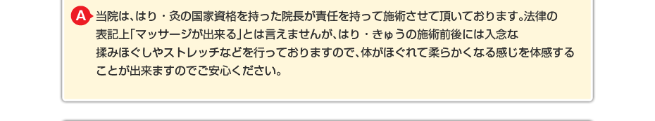 当院は、はり・灸の国家資格を持った院長が責任を持って施術させて頂いております。法律の表記上「マッサージが出来る」とは言えませんが、はり・きゅうの施術前後には入念な揉みほぐしやストレッチなどを行っておりますので、体がほぐれて柔らかくなる感じを体感することが出来ますのでご安心ください。