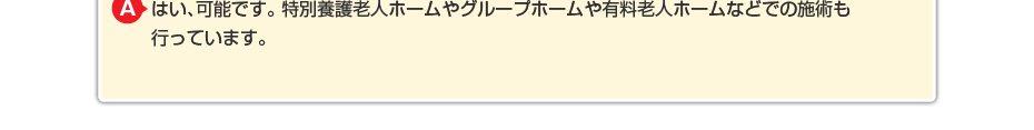 はい、可能です。特別養護老人ホームやグループホームや有料老人ホームなどでの施術も行っています。