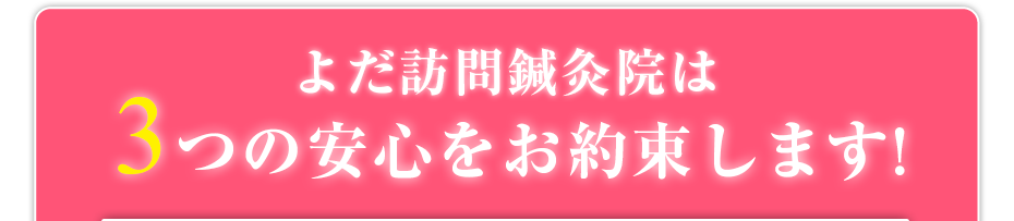 よだ訪問鍼灸院は3つの安心をお約束します!