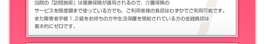 当院の「訪問施術は」健康保険が適用されるので、介護保険のサービスを限度額まで使っている方でも、ご利用者様の負担はわずかでご利用可能です。